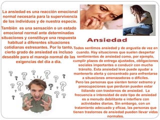 La ansiedad es una reacción emocional
normal necesaria para la supervivencia
de los individuos y de nuestra especie.
También es una sensación o un estado
emocional normal ante determinadas
situaciones y constituye una respuesta
habitual a diferentes situaciones
cotidianas estresantes. Por lo tanto,
cierto grado de ansiedad es incluso
deseable para el manejo normal de las
exigencias del día a día.
Todos sentimos ansiedad y de angustia de vez en
cuando. Hay situaciones que suelen despertar
sentimientos de ansiedad como, por ejemplo,
cumplir plazos de entrega ajustados, obligaciones
sociales importantes o conducir con mucho
tránsito. Esta ansiedad leve puede ayudar a
mantenerlo alerta y concentrado para enfrentarse
a situaciones amenazadoras o difíciles.
Pero las personas que sienten temor extremo y
preocupaciones que perduran pueden estar
lidiando con trastornos de ansiedad. La
frecuencia e intensidad de este tipo de ansiedad
es a menudo debilitante e interfiere con
actividades diarias. Sin embargo, con un
tratamiento adecuado y eficaz, las personas que
tienen trastornos de ansiedad pueden llevar vidas
normales.
 
