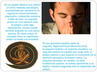 Es un estado afectivo que implica
un cierto malestar psicológico,
acompañado por cambios en el
organismo (como temblores,
taquicardia, sudoración excesiva
o falta de aire). La angustia
puede ser una reacción ante
el peligro o ante algo
desconocido. Incluso puede
sentirse angustia sin una causa
precisa. En estos casos, el
concepto tiene un significado
similar al miedo o la ansiedad.
En sus primeros estudios sobre la
angustia, Sigmund Freud diferenció entre
la angustia realista y la angustia neurótica. La
angustia realista es aquella que surge ante un
peligro exterior y que supone un incremento de la
atención sensorial y la tensión motriz. La
angustia neurótica, en cambio, no tiene
fundamento exterior, no refiere claramente a un
objeto o resulta exagerada ante la objetividad del
peligro.
 