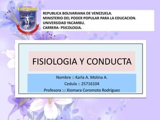 REPUBLICA BOLIVARIANA DE VENEZUELA.
MINISTERIO DEL PODER POPULAR PARA LA EDUCACION.
UNIVERSIDAD YACAMBU.
CARRERA- PSICOLOGIA.
FISIOLOGIA Y CONDUCTA
Nombre :: Karla A. Molina A.
Cedula :: 25716104
Profesora ::: Xiomara Coromoto Rodríguez
 