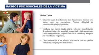 Víctima Pasiva
 Situación social de aislamiento. Con frecuencia no tiene un solo
amigo entre sus compañeros. Presenta dificultad de
comunicación y baja popularidad.
 Conducta muy pasiva, miedo ante la violencia y manifestación
de vulnerabilidad, alta ansiedad, inseguridad y baja autoestima.
Existe una tendencia a culpabilizarse de su situación y a negarla
por considerarla vergonzosa.
 Cierta orientación a los adultos, relacionada con una posible
sobreprotección por parte de la familia.
RASGOS PSICOSOCIALES DE LA VÍCTIMA
 