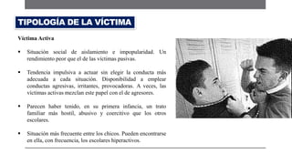 Víctima Activa
 Situación social de aislamiento e impopularidad. Un
rendimiento peor que el de las víctimas pasivas.
 Tendencia impulsiva a actuar sin elegir la conducta más
adecuada a cada situación. Disponibilidad a emplear
conductas agresivas, irritantes, provocadoras. A veces, las
víctimas activas mezclan este papel con el de agresores.
 Parecen haber tenido, en su primera infancia, un trato
familiar más hostil, abusivo y coercitivo que los otros
escolares.
 Situación más frecuente entre los chicos. Pueden encontrarse
en ella, con frecuencia, los escolares hiperactivos.
TIPOLOGÍA DE LA VÍCTIMA
 