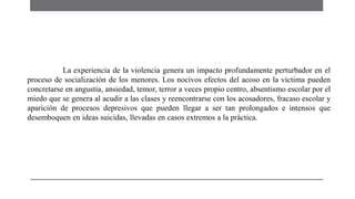 La experiencia de la violencia genera un impacto profundamente perturbador en el
proceso de socialización de los menores. Los nocivos efectos del acoso en la víctima pueden
concretarse en angustia, ansiedad, temor, terror a veces propio centro, absentismo escolar por el
miedo que se genera al acudir a las clases y reencontrarse con los acosadores, fracaso escolar y
aparición de procesos depresivos que pueden llegar a ser tan prolongados e intensos que
desemboquen en ideas suicidas, llevadas en casos extremos a la práctica.
 