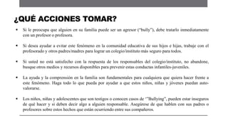  Si le preocupa que alguien en su familia puede ser un agresor (“bully”), debe tratarlo inmediatamente
con un profesor o profesora.
 Si desea ayudar a evitar este fenómeno en la comunidad educativa de sus hijos e hijas, trabaje con el
profesorado y otros padres/madres para lograr un colegio/instituto más seguro para todos.
 Si usted no está satisfecho con la respuesta de los responsables del colegio/instituto, no abandone,
busque otros medios y recursos disponibles para prevenir estas conductas infantiles-juveniles.
 La ayuda y la comprensión en la familia son fundamentales para cualquiera que quiera hacer frente a
este fenómeno. Haga todo lo que pueda por ayudar a que estos niños, niñas y jóvenes puedan auto-
valorarse.
 Los niños, niñas y adolescentes que son testigos o conocen casos de „”Bullying”, pueden estar inseguros
de qué hacer y si deben decir algo a alguien responsable. Asegúrese de que hablen con sus padres o
profesores sobre estos hechos que están ocurriendo entre sus compañeros.
¿QUÉ ACCIONES TOMAR?
 