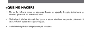 No use la violencia contra los agresores. Puedes ser acusado de malos tratos hacia los
mismos, que suelen ser menores de edad.
 No le diga al niño/a o joven víctima que se ocupe de solucionar sus propios problemas. Si
ellos pudieran, no le habrían pedido ayuda.
 No intente ocuparse de este problema por su cuenta.
¿QUÉ NO HACER?
 