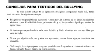 Si estás siendo testigo de las agresiones de algunos compañeros hacia otro, debes
tener en cuenta los siguientes consejos:
 Si alguno de los presente dice algo como "¡Basta ya!", en la mitad de los casos, las acciones
violentas cesan. Es difícil de hacer, pero estar ahí y no hacer nada es igual que aprobar la
agresividad.
 Si sientes que no puedes decir nada, vete del sitio y díselo al adulto más cercano. Haz que
vaya a ayudar.
 Si ves que alguien sufre una y otra vez agresiones, puedes hacer algo para terminar esa
situación.
 Si el colegio tiene algún tipo de programa para informar de agresiones, como un teléfono o un
buzón, utilízalo. Puedes hacerlo de forma anónima.
CONSEJOS PARA TESTIGOS DEL BULLYING
 