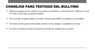  Intenta conseguir que la víctima se lo cuente a sus padres o a los profesores. Ofrécete a ir con
él o ella si crees que eso puede ayudarle.
 Si el acosado no quiere hablar con nadie, ofrécete para hablar con alguien en su nombre.
 Involucra a tanta gente como puedas, incluso a otros amigos y compañeros de clase.
 No uses la violencia contra los agresores ni trates de vengarte por tu cuenta.
CONSEJOS PARA TESTIGOS DEL BULLYING
 