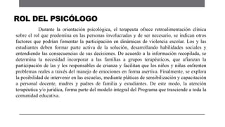 Durante la orientación psicológica, el terapeuta ofrece retroalimentación clínica
sobre el rol que predomina en las personas involucradas y de ser necesario, se indican otros
factores que podrían fomentar la participación en dinámicas de violencia escolar. Los y las
estudiantes deben formar parte activa de la solución, desarrollando habilidades sociales y
entendiendo las consecuencias de sus decisiones. De acuerdo a la información recopilada, se
determina la necesidad incorporar a las familias a grupos terapéuticos, que afianzan la
participación de las y los responsables de crianza y facilitan que los niños y niñas enfrenten
problemas reales a través del manejo de emociones en forma asertiva. Finalmente, se explora
la posibilidad de intervenir en las escuelas, mediante pláticas de sensibilización y capacitación
a personal docente, madres y padres de familia y estudiantes. De este modo, la atención
terapéutica y/o jurídica, forma parte del modelo integral del Programa que trasciende a toda la
comunidad educativa.
ROL DEL PSICÓLOGO
 