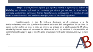 Estadísticamente, el tipo de violencia dominante es el emocional y se da
mayoritariamente en el aula y patio de los centros escolares. Los protagonistas de los casos de
acoso escolar suelen ser niños y niñas en proceso de entrada en la adolescencia (12-15 años),
siendo ligeramente mayor el porcentaje de niñas en el perfil de víctimas. La intimidación, el
comportamiento agresivo que se muestra entre estudiantes puede durar semanas, meses, e incluso
años.
“Bully” es una palabra inglesa que significa matón o agresor y al hablar de
Bullying nos estamos refiriendo a conductas que tienen que ver con la tiranización,
amenaza, aislamiento, agresiones físicas, humillaciones, intimidación y/ o insultos de una
forma sistemática hacia una o más víctimas por parte de uno ó más agresores.
 