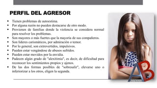  Tienen problemas de autoestima.
 Por alguna razón no pueden destacarse de otro modo.
 Provienen de familias donde la violencia se considera normal
para resolver los problemas.
 Son mayores o más fuertes que la mayoría de sus compañeros.
 Son líderes carismáticos, por admiración o temor.
 Por lo general, son extrovertidos, impulsivos.
 Pueden estar vengándose de abusos sufridos.
 Pueden estar movidos por la envidia.
 Padecen algún grado de "alexitimia", es decir, de dificultad para
reconocer los sentimientos propios y ajenos.
 De las dos formas posibles de "sobresalir", elevarse uno o
inferiorizar a los otros, eligen la segunda.
PERFIL DEL AGRESOR
 