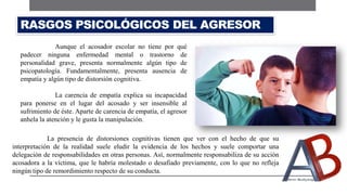 La presencia de distorsiones cognitivas tienen que ver con el hecho de que su
interpretación de la realidad suele eludir la evidencia de los hechos y suele comportar una
delegación de responsabilidades en otras personas. Así, normalmente responsabiliza de su acción
acosadora a la víctima, que le habría molestado o desafiado previamente, con lo que no refleja
ningún tipo de remordimiento respecto de su conducta.
RASGOS PSICOLÓGICOS DEL AGRESOR
Aunque el acosador escolar no tiene por qué
padecer ninguna enfermedad mental o trastorno de
personalidad grave, presenta normalmente algún tipo de
psicopatología. Fundamentalmente, presenta ausencia de
empatía y algún tipo de distorsión cognitiva.
La carencia de empatía explica su incapacidad
para ponerse en el lugar del acosado y ser insensible al
sufrimiento de éste. Aparte de carencia de empatía, el agresor
anhela la atención y le gusta la manipulación.
 