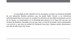 La psicología actual, identifica en los acosadores escolares la existencia probable
de una educación familiar permisiva que les puede haber llevado a no interiorizar
suficientemente bien el principio de realidad: los derechos de uno deben armonizarse con los
de los demás. La consecuencia es la dificultad para ponerse en el lugar del otro por una
carencia de altruismo vinculada a un ego que crece a costa de los demás, meros instrumentos
a su servicio, y que tiene un umbral de frustración muy bajo. Algunos autores denominan a
este tipo de niño como niño tirano.
 