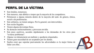  Son tímidos, temerosos.
 Son menores, más débiles o torpes que la mayoría de los compañeros.
 Pertenecen a alguna minoría dentro de la mayoría del aula: de género, étnica,
social o de preferencias.
 Son solitarios, no tienen amigos. Por lo general, son introvertidos.
 Son recién llegados.
 Tienen alguna desventaja física.
 Se destacan intelectualmente y provocan envidia.
 Son poco asertivos, acceden rápidamente a las demandas de los otros para
"evitarse problemas".
 Alguna vez denunciaron un maltrato y quedaron etiquetados.
 Tienen gran necesidad de ser aceptados por los demás.
 Suelen creer que soportar pasivamente las adversidades es la mejor forma de
lidiar con ellas..
PERFIL DE LA VÍCTIMA
 