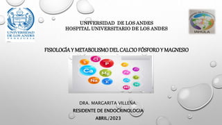 FISIOLOGÍAY METABOLISMO DEL CALCIO FÓSFORO Y MAGNESIO
DRA. MARGARITA VILLENA.
RESIDENTE DE ENDOCRINOLOGIA
ABRIL/2023
UNIVERSIDAD DE LOS ANDES
HOSPITAL UNIVERSITARIO DE LOS ANDES
 