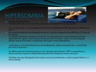 HIPERSOMNIA
 Hipersomnia primaria
  Se inicia entre los 15 y los 30 años y progresa , se resuelve en la edad adulta.
  Se caracteriza por ser una somnolencia excesiva durante el día durante al menos un
  mes,
 Se evidencia episodios prolongados de sueño que se acompaña de problemas a la hora de
  levantarse
  La calidad del sueño nocturno es normal. La somnolencia excesiva durante las horas
  habituales de vigilia toma la forma de siestas intencionadas , suelen ser prolongadas
  (duran más de una hora), y la persona nota que no son reparadoras.

   presentan un nivel bajo de alerta y de rendimiento, pobre concentración. es atribuida,
    por error a la pereza
    Dx diferencial de la hipersomnia con los "grandes dormidores”   la somnolencia
    diurna excesiva aparece independientemente del tiempo de sueño nocturno.
    También hay que distinguirla del sueño nocturno insuficiente, es decir aquel inferior a 7
    horas diarias.
 