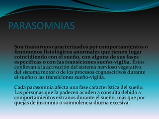 PARASOMNIAS
 Son trastornos caracterizados por comportamientos o
 fenómenos fisiológicos anormales que tienen lugar
 coincidiendo con el sueño, con alguna de sus fases
 especificas o con las transiciones sueño-vigilia. Éstos
 conllevan a la activación del sistema nervioso vegetativo,
 del sistema motor o de los procesos cognoscitivos durante
 el sueño o las transiciones sueño-vigilia.
 Cada parasomnia afecta una fase característica del sueño.
 Las personas que la padecen acuden a consulta debido a
 comportamientos extraños durante el sueño, más que por
 quejas de insomnio o somnolencia diurna excesiva.
 