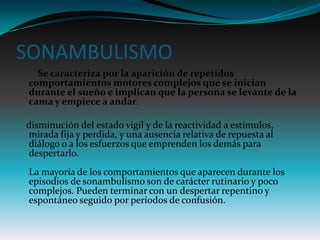 SONAMBULISMO
  Se caracteriza por la aparición de repetidos
comportamientos motores complejos que se inician
durante el sueño e implican que la persona se levante de la
cama y empiece a andar.

disminución del estado vigil y de la reactividad a estímulos,
mirada fija y perdida, y una ausencia relativa de repuesta al
diálogo o a los esfuerzos que emprenden los demás para
despertarlo.
La mayoría de los comportamientos que aparecen durante los
episodios de sonambulismo son de carácter rutinario y poco
complejos. Pueden terminar con un despertar repentino y
espontáneo seguido por períodos de confusión.
 