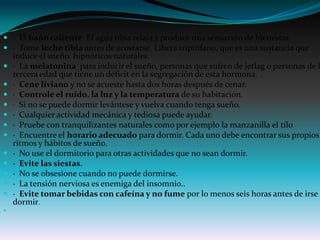  · El baño caliente El agua tibia relaja y produce una sensación de bienestar.
 · Tome leche tibia antes de acostarse. Libera triptófano, que es una sustancia que
    induce el sueño. hipnóticos naturales.
   · La melatonina para inducir el sueño, personas que sufren de jetlag o personas de l
    tercera edad que tiene un déficit en la segregación de esta hormona.
   · Cene liviano y no se acueste hasta dos horas después de cenar.
   · Controle el ruido, la luz y la temperatura de su habitación.
   · Si no se puede dormir levántese y vuelva cuando tenga sueño.
   · Cualquier actividad mecánica y tediosa puede ayudar.
   · Pruebe con tranquilizantes naturales como por ejemplo la manzanilla el tilo
   · Encuentre el horario adecuado para dormir. Cada uno debe encontrar sus propios
    ritmos y hábitos de sueño.
   · No use el dormitorio para otras actividades que no sean dormir.
   · Evite las siestas.
   · No se obsesione cuando no puede dormirse.
   · La tensión nerviosa es enemiga del insomnio..
   · Evite tomar bebidas con cafeína y no fume por lo menos seis horas antes de irse a
    dormir.

 