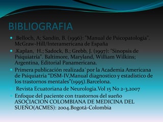BIBLIOGRAFIA
 .Belloch, A; Sandín, B. (1996): "Manual de Psicopatología".
    McGraw-Hill/Interamericana de España
   .Kaplan, H.; Sadock, B.; Grebb, J. (1997): "Sinopsis de
    Psiquiatría". Baltimore, Maryland, William Wilkins;
    Argentina, Editorial Panamericana.
   Primera publicación realizada`por la Academia Americana
    de Psiquiatria “DSM-IV,Manual diagnostico y estadistico de
    los trastornos mentales”(1995).Barcelona.
    Revista Ecuatoriana de Neurologia.Vol 15 No 2-3,2007
   Enfoque del paciente con trastornos del sueño
    ASOCIACION COLOMBIANA DE MEDICINA DEL
    SUEÑO(ACMES): 2004.Bogotá-Colombia
 