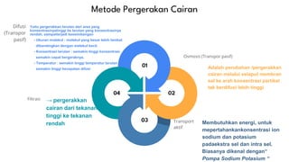 01
03
02
04
Osmosis (Transpor pasif)
Transport
aktif
Difusi
(Transpor
pasif)
Filtrasi
Metode Pergerakan Cairan
Yaitu pergerakkan larutan dari area yang
konsentrasinyatinggi ke larutan yang konsentrasinya
rendah, sampaiterjadi keseimbangan
- Ukuran molekul : molekul yang besar lebih lambat
dibandingkan dengan melekul kecil.
- Konsentrasi larutan : semakin tinggi konsentrasi
semakin cepat bergeraknya.
- Temperatur : semakin tinggi temperatur larutan
semakin tinggi kecepatan difusi Adalah perubahan /pergerakkan
cairan melalui selaput membran
sel ke arah konsentrasi partikel
tak berdifusi lebih tinggi
Membutuhkan energi, untuk
mepertahankankonsentrasi ion
sodium dan potasium
padaekstra sel dan intra sel.
Biasanya dikenal dengan“
Pompa Sodium Potasium “
→ pergerakkan
cairan dari tekanan
tinggi ke tekanan
rendah
 