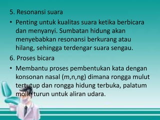 5. Resonansi suara
• Penting untuk kualitas suara ketika berbicara
dan menyanyi. Sumbatan hidung akan
menyebabkan resonansi berkurang atau
hilang, sehingga terdengar suara sengau.
6. Proses bicara
• Membantu proses pembentukan kata dengan
konsonan nasal (m,n,ng) dimana rongga mulut
tertutup dan rongga hidung terbuka, palatum
molle turun untuk aliran udara.

 