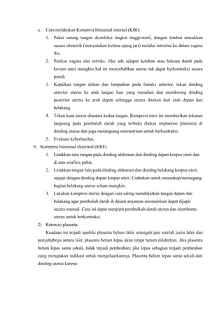 a.   Cara melakukan Kompresi bimanual internal (KBI):
       1.   Pakai sarung tangan disinfeksi tingkat tinggi/steril, dengan lembut masukkan
            secara obstetrik (menyatukan kelima ujung jari) melalui introitus ke dalam vagina
            ibu.
       2.   Periksa vagina dan serviks. Jika ada selaput ketuban atau bekuan darah pada
            kavum uteri mungkin hal ini menyebabkan uterus tak dapat berkontraksi secara
            penuh.
       3.   Kepalkan tangan dalam dan tempatkan pada forniks anterior, tekan dinding
            anterior uterus ke arah tangan luar yang menahan dan mendorong dinding
            posterior uterus ke arah depan sehingga uterus ditekan dari arah depan dan
            belakang.
       4.   Tekan kuat uterus diantara kedua tangan. Kompresi uteri ini memberikan tekanan
            langsung pada pembuluh darah yang terbuka (bekas implantasi plasenta) di
            dinding uterus dan juga merangsang miometrium untuk berkontraksi.
       5.   Evaluasi keberhasilan.
b. Kompresi bimanual eksternal (KBE)
       1.   Letakkan satu tangan pada dinding abdomen dan dinding depan korpus uteri dan
            di atas simfisis pubis.
       2.   Letakkan tangan lain pada dinding abdomen dan dinding belakang korpus uteri,
            sejajar dengan dinding depan korpus uteri. Usahakan untuk mencakup/memegang
            bagian belakang uterus seluas mungkin.
       3.   Lakukan kompresi uterus dengan cara saling mendekatkan tangan depan dan
            belakang agar pembuluh darah di dalam anyaman miometrium dapat dijepit
            secara manual. Cara ini dapat menjepit pembulkuh darah uterus dan membantu
            uterus untuk berkontraksi.
  2) Retensio plasenta
       Keadaan ini terjadi apabila plasenta belum lahir setengah jam setelah janin lahir dan
  penyebabnya antara lain: plasenta belum lepas akan tetapi belum dilahirkan. Jika plasenta
  belum lepas sama sekali, tidak terjadi perdarahan; jika lepas sebagian terjadi perdarahan
  yang merupakan indikasi untuk mengeluarkannya. Plasenta belum lepas sama sekali dari
  dinding uterus karena:
 