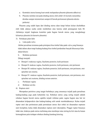 a.    Kontraksi uterus kurang kuat untuk melepaskan plasenta (plasenta adhesiva)
    b.    Plasenta melekat erat pada dinding uterus oleh sebab vili korialis menembus
          desidua sampai miometrium sampai di bawah peritoneum (plasenta akreta-
          perkreta)
    Plasenta yang sudah lepas dari dinding uterus akan tetapi belum keluar disebabkan
oleh tidak adanya usaha untuk melahirkan atau karena salah penanganan kala III.
Akibatnya terjadi lingkaran kontriksi pada bagian bawah uterus yang menghalangi
keluarnya plasenta (in karserio plasenta).
3) Perlukaan jalan lahir
    a.    Luka pada vulva
   Akibat persalinan terutama pada primipara bisa timbul luka pada vulva yang biasanya
   tidak dalam akan tetapi kadang-kadang bisa timbul perdarahan banyak khususnya luka
   dekat klitoris
   b.     Robekan perineum
   Dibagi menjadi:
         Derajat I: mukossa vagina, fauchette posterior, kulit perineum
         Derajat II: mukosa vagina, fouchette posterior, kulit perineum, otot perineum
         Derajat III: mukosa vagina, fouchette posterior, kulit perineum, otot perineum, otot
         spinchter ani externa.
         Derajat IV: mukosa vagina, fouchette posterior, kulit perineum, otot perineum, otot
         spinchter ani exeterna, dinding rectum anterior.
   c.     Perlukaan vagina
   d.     Robekan serviks
4) Ruptura uteri
    Merupakan peristiwa yang snagat berbahaya yang umumnya terjadi pada persalinan
kadang-kadang juga pada kehamilan tua. Robekan uterus yang sering terjadi adalah
robekan bagian bawah uterus apabila terjadi robekan pada vagina bagian atas hal ini
dinamakan kolpaporeksis dan kadang-kadang sulit untuk membedakannya. Kalau terjadi
ruptur uteri dan peritoneum pada permukaan uterus ikut robek ini dinamakan rupturan
uteri komplota; kalau tidak dinamakan ruptura uteri inkompleta. Pinggir ruptur biasanya
tidak rata, letaknya pada uterus melintang atau membujur atau miring ke kiri atau ke kanan
kemungkinan pula terdapat robekan dinding kandung kencing.
 