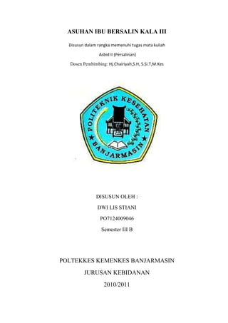 ASUHAN IBU BERSALIN KALA III

  Disusun dalam rangka memenuhi tugas mata kuliah

                Asbid II (Persalinan)

  Dosen Pembimbing: Hj.Chairiyah,S.H, S.Si.T,M.Kes




               DISUSUN OLEH :

                DWI LIS STIANI

                 PO7124009046

                 Semester III B




POLTEKKES KEMENKES BANJARMASIN
         JURUSAN KEBIDANAN
                   2010/2011
 