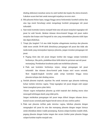 dinding abdomen) menekan uterus ke arah lumbal dan kepala ibu (dorso-kranial).
  Lakukan secara hati-hati untuk mencegah terjadinya inversio uteri.
d. Bila plasenta belum lepas, tunggu hingga uterus berkontraksi kembali (sekitar dua
  atau tiga menit berselang) untuk mengulangi kembali penegangan tali pusat
  terkendali.
e. Saat mulai kontraksi (uterus menjadi bulat atau tali pusat menjulur) tegangkan tali
  pusat ke arah bawah, lakukan tekanan dorso-kranial hingga tali pusat makin
  menjulur dan korpus uteri bergerak ke atas yang menandakan plasenta telah lepas
  dan dapat dilahirkan.
f. Tetapi jika langkah 5 di atas tidak berjalan sebagaimana mestinya dan plasenta
  tidak turun setelah 30-40 detik dimulainya penegangan tali pusat dan tidak ada
  tanda-tanda yang menunjukan lepasnya plasenta, jangan teruskan penegangan tali
  pusat.
     Pegang klem dan tali pusat dengan lembut dan tunggu sampai kontraksi
     berikutnya. Jika perlu, pindahkan klem lebih dekat ke perinium saat tali pusat
     memanjang. Pertahankan kesabaran pada saat melahirkan plasenta.
     Pada saat kontraksi berikutnya terjasi, ulangi penegangan tali pusat
     terkendali dan tekanan dorso-kranial pada korpus uteri secara serentak.
     Ikuti   langkah-langkah    tersebut      pada   setiap   kontraksi   hingga   terasa
     plasenta terlepas dari dinding uterus.
g. Setelah plasenta terpisah, anjurkan ibu untuk meneran agar plasenta terdorong
  keluar melalui introitus vagina. Tetap tegangkan tali pusat dengan arah sejajar
  lantai (mengikuti poros jalan lahir).
  Alasan: segera melepaskan plasenta yg telah terpisah dari dinding uterus akan
  mencegah kehilangan darah yang tidak perlu.
  Jangan melakukan penegangan tali pusat tanpa diikuti dengan tekanan dorso-
  kranial secara serentak pada bagian bawah uterus (di atas simfisis pubis)
h. Pada saat plasenta terlihat pada introitus vagina, lahirkan plasenta dengan
  mengangkat tali pusat ke atas dan menopang plasenta dengan tangan lainnya
  untuk diletakkan dalam wadah penampung. Karena selaput ketuban mudah robek,
  pegang plasenta dengan kedua tangan dan secara lembut putar plasenta hingga
  selaput ketuban terpilin menjadi satu.
 
