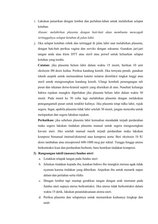 i. Lakukan penarikan dengan lembut dan perlahan-lahan untuk melahirkan selaput
   ketuban.
   Alasan: melahirkan plasenta dengan hati-hati akan membantu mencagah
   tertinggalnya selaput ketuban di jalan lahir.
j. Jika selaput ketuban robek dan tertinggal di jalan lahir saat melahirkan plasenta,
   dengan hati-hati periksa vagina dan serviks dengan seksama. Gunakan jari-jari
   tangan anda atau klem DTT atau steril atau porsef untuk keluarkan selaput
   ketuban yang teraba.
   Catatan: jika plasenta belum lahir dalam waktu 15 menit, berikan 10 unit
   oksitosin IM dosis kedua. Periksa kandung kemih. Jika ternyata penuh, gunakan
   teknik aseptik untuk memasukkan kateter nelaton disinfeksi tingkat tinggi atau
   steril untuk mengosongkan kandung kemih. Ulangi kembali penengangan tali
   pusat dan tekanan dorso-kranial seperti yang diuraikan di atas. Nasehati keluarga
   bahwa rujukan mungkin diperlukan jika plasenta belum lahir dalam waktu 30
   menit. Pada menit ke 30 coba lagi melahirkan plasenta dengan melakukan
   penegangantali pusat untuk terakhir kalinya. Jika plasenta tetap tidka lahir, rujuk
   segera. Ingat, apabila plasenta tidak lahir setelah 30 menit, jangan mencoba untuk
   melepaskan dan segera lakukan rujukan.
   Perhatikan: jika sebelum plasenta lahir kemudian mendadak terjadi perdarahan
   maka segera lakukan tindakan plasenta manual untuk segera mengosongkan
   kavum uteri. Jika setelah manual masih terjadi perdarahan maka lakukan
   kompresi bimanual internal/eksternal atau kompresi aorta. Beri oksitosin 10 IU
   dosis tambahan atau misoprostol 600-1000 mcg per rektal. Tunggu hingga uterus
   berkontraksi kuat dan perdarahan berhenti, baru hentikan tindakan kompresi.
3) Rangsangan taktil (masase) fundus uteri
   a. Letakkan telapak tangan pada fundus uteri
   b. Jelaskan tindakan kepada ibu, katakan bahwa ibu mungkin merasa agak tidak
       nyaman karena tindakan yang diberikan. Anjurkan ibu untuk menarik napas
       dalam dan perlahan serta rileks
   c. Dengan lembut tapi mantap gerakkan tangan dengan arah memutar pada
       fundus uteri supaya uterus berkontraksi. Jika uterus tidak berkontraksi dalam
       waktu 15 detik, lakukan penatalaksanaan atonia uteri.
   d. Periksa plasenta dan selaputnya untuk memastikan keduanya lengkap dan
       utuh:
 