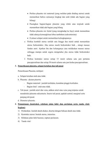 Periksa plasenta sisi maternal (yang melekat pada dinding uterus) untuk
                  memastikan bahwa semuanya lengkap dan utuh (tidak ada bagian yang
                  hilang)
                  Pasangkan bagian-bagian plasenta yang robek atau terpisah untuk
                  memastikan tidak ada bagian yang hilang
                  Periksa plasenta sisi foetal (yang menghadap ke bayi) untuk memastikan
                  tidak adanya kemungkinan lobus tambahan (suksenturiata)
                  Evaluasi selaput untuk memastikan kelengkapannya
           e. Periksa kembali uterus setelah satu hingga dua menit untuk memastikan
               uterus berkontraksi. Jika uterus masih berkontraksi baik , ulangi masase
               fundus uteri. Ajarkan ibu dan keluarganya cara melakukan masase uterus
               sehingga mampu untuk segera mengetahui jika uterus tidak berkontraksi
               baik.
           f. Periksa kontraksi uterus setiap 15 menit selama satu jam pertama
               pascapersalinan dan setiap 30 menit selama satu jam kedua pascapersalinan.
3. Pemeriksaan plasenta, selaput ketuban dan tali pusat

   Pemeriksaan Plasenta, meliputi:

   a. Selaput ketuban utuh atau tidak.
   b. Plasenta : ukuran plasenta
          -   Bagian maternal : jumlah kotiledon, keutuhan pinggir kotiledon.
          -   Bagian fetal : utuh atau tidak.
   c. Tali pusat : jumlah arteri dan vena, adakan arteri atau vena yang terputus untuk
      mendeteksi plasenta suksenturia. Insersi tali pusat, apakah sentral, marginal serta
      panjang tali pusat.
   d. Diameter plasenta.
4. Pemantauan (kontraksi, robekan jalan lahir dan perinium serta tanda vital:
   hygiene)
   1) Perdarahan. Jumlah darah diukur, disertai dengan bekuan darah atau tidak.
   2) Kontraksi uterus: bentuk uterus, intensitas.
   3) Robekan jalan lahir/laserasi, rupture perineum.
   4) Tanda vital:
 