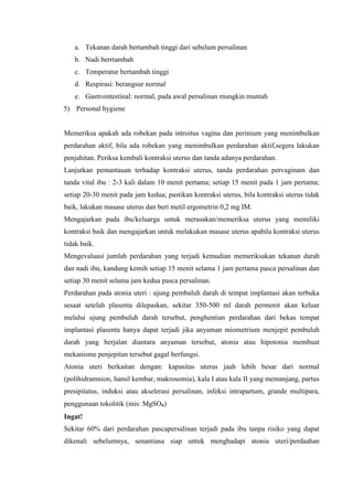 a. Tekanan darah bertambah tinggi dari sebelum persalinan
   b. Nadi berrtambah
   c. Temperatur bertambah tinggi
   d. Respirasi: berangsur normal
   e. Gastrointestinal: normal, pada awal persalinan mungkin muntah
5) Personal hygiene


Memeriksa apakah ada robekan pada introitus vagina dan perinium yang menimbulkan
perdarahan aktif, bila ada robekan yang menimbulkan perdarahan aktif,segera lakukan
penjahitan. Periksa kembali kontraksi uterus dan tanda adanya perdarahan.
Lanjutkan pemantauan terhadap kontraksi uterus, tanda perdarahan pervaginam dan
tanda vital ibu : 2-3 kali dalam 10 menit pertama; setiap 15 menit pada 1 jam pertama;
setiap 20-30 menit pada jam kedua; pastikan kontraksi uterus, bila kontraksi uterus tidak
baik, lakukan masase uterus dan beri metil ergometrin 0,2 mg IM.
Mengajarkan pada ibu/keluarga untuk merasakan/memeriksa uterus yang memiliki
kontraksi baik dan mengajarkan untuk melakukan masase uterus apabila kontraksi uterus
tidak baik.
Mengevaluasi jumlah perdarahan yang terjadi kemudian memeriksakan tekanan darah
dan nadi ibu, kandung kemih setiap 15 menit selama 1 jam pertama pasca persalinan dan
setiap 30 menit selama jam kedua pasca persalinan.
Perdarahan pada atonia uteri : ujung pembuluh darah di tempat implantasi akan terbuka
sesaat setelah plasenta dilepaskan, sekitar 350-500 ml darah permenit akan keluar
melalui ujung pembuluh darah tersebut, penghentian perdarahan dari bekas tempat
implantasi plasenta hanya dapat terjadi jika anyaman miometrium menjepit pembuluh
darah yang berjalan diantara anyaman tersebut, atonia atau hipotonia membuat
mekanisme penjepitan tersebut gagal berfungsi.
Atonia uteri berkaitan dengan: kapasitas uterus jauh lebih besar dari normal
(polihidramnion, hamil kembar, makrosomia), kala I atau kala II yang memanjang, partus
presipitatus, induksi atau akselerasi persalinan, infeksi intrapartum, grande multipara,
penggunaan tokolitik (mis: MgSO₄)
Ingat!
Sekitar 60% dari perdarahan pascapersalinan terjadi pada ibu tanpa risiko yang dapat
dikenali sebelumnya, senantiasa siap untuk menghadapi atonia uteri/perdaahan
 