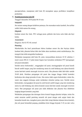 pascapersalinan, manajemen aktif kala III merupakan upaya profilaksis komplikasi
   perdarahan.
5. Pendokumentasian kala III
   Tanggal 8 desember 2010 pukul 08.10 wita
   Subjektif:
   ibu merasa senang dengan kelahiran putranya, ibu merasakan mules kembali, ibu terlihat
   sedikit lelah namun ibu senang.
   Objektif:
   keadaan umum ibu: baik, TFU setinggi pusat, globuler dan keras serta tidak ada bayi
   kedua.
   Assasement:
   Diagnosa: ibu G1 P2 A0, normal
   Planning:
   Memberitahu ibu hasil pemeriksaan bahwa keadaan umum ibu dan bayinya dalam
   keadaan baik, plasenta belum lahir dan bidan akan membantu untuk melahirkannya. Ibu
   mengerti dan telah mengetahui keadaanya.
   Melakukan manajemen aktif kala III, yaitu: menyuntikkan oksitosin 10 IU sebelum 1
   menit secara IM di 1/3 paha kanan bagian luar kemudian melakukan PTT (peregangan
   tali pusat terkendali)
   Setelah uterus berkontraksi , renggangkan tali pusat, merenggangkan tali pusat kearah
   bawah sambil tangan yang lain mendorong uterus ke arah belakang atas (dorso-kranial)
   secara hati-hati (untuk mencegah inversion uteri). Jika plasenta tidak lahir-lahir setelah
   30-40 detik. Hentikan peregangan tali pusat dan tunggu hingga timbul kontraksi
   berikutnya dan ulangi prosedur di atas. Jika uterus tidak segera berkontraksi, minta ibu,
   suami atau anggota keluarga untuk melakukan stimulasi puting susu. Setelah uterus
   berkontraksi, meregangkan tali pusat ke arah bawah sambil tangan yang lain mendorong
   uterus ke arah belakang atas (dorso-kranial) secara hati-hati (untuk mencegah inversion
   uteri). Dan peregangan tali pusat pun telah dilakukan dan plasenta bisa dilahirkan
   lengkap dengan kontraksi yang baik.
   Melakukan penegangan dan dorongan dorso kranial hingga plasenta terlepas, minta ibu
   untuk meneran sambil penolong menarik tali pusat dengan arah sejajar lantai dan
   kemudian kearah atas, mengikuti poros jalan lahir (tetap lakukan tekanan dorso-kranial),
   jika tali pusat bertambah panjang, pindahkan klem hingga berjarak 5-10 cm dari vulva
 