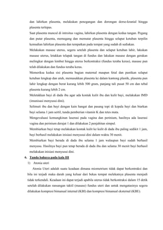 dan lahirkan plasenta, melakukan penegangan dan dorongan dorso-kranial hingga
   plasenta terlepas.
   Saat plasenta muncul di introitus vagina, lahirkan plasenta dengan kedua tangan. Pegang
   dan putar plasenta, memegang dan memutar plasenta hingga selaput ketuban terpilin
   kemudian lahirkan plasenta dan tempatkan pada tempat yang sudah di sediakan.
   Melakukan masase uterus, segera setelah plasenta dan selaput ketuban lahir, lakukan
   masase uterus, letakkan telapak tangan di fundus dan lakukan masase dengan gerakan
   melingkar dengan lembut hingga uterus berkontraksi (fundus teraba keras), masase pun
   telah dilakukan dan fundus teraba keras.
   Memeriksa kedua sisi plasenta bagian maternal maupun fetal dan pastikan selaput
   ketuban lengkap dan utuh, memasukkan plasenta ke dalam kantong plastik, plasenta pun
   lahir lengkap dengan berat kurang lebih 500 gram, panjang tali pusat 50 cm dan tebal
   plasenta kurang lebih 2 cm.
   Meletakkan bayi di dada ibu agar ada kontak kulit ibu dan kulit bayi, melakukan IMD
   (imunisasi menyusui dini).
   Selimuti ibu dan bayi dengan kain hangat dan pasang topi di kepala bayi dan biarkan
   bayi selama 1 jam sertil, tunda pemberian vitamin K dan tetes mata.
   Mengevaluasi kemungkinan laserasi pada vagina dan perinium, hasilnya ada laserasi
   vagina dan perinium derajat 1 dan dilakukan 2 penjahitan simpul.
   Membiarkan bayi tetap melakukan kontak kulit ke kulit di dada ibu paling sedikit 1 jam,
   bayi berhasil melakukan inisiasi menyusui dini dalam waktu 30 menit.
   Membiarkan bayi berada di dada ibu selama 1 jam walaupun bayi sudah berhasil
   menyusu. Hasilnya bayi pun tetap berada di dada ibu dan selama 30 menit bayi berhasil
   melakukan inisiasi menyusui dini.
6. Tanda bahaya pada kala III
 1) Atonia uteri
     Atonia Uteri adalah suatu keadaan dimana miometrium tidak dapat berkontraksi dan
 bila ini terjadi maka darah yang keluar dari bekas tempat melekatnya plasenta menjadi
 tidak terkendali. Keadaan ini dapat terjadi apabila uterus tidak berkontraksi dalam 15 detik
 setelah dilakukan ransangan taktil (masase) fundus uteri dan untuk mengatasinya segera
 dilakukan kompresi bimanual internal (KBI) dan kompresi bimanual eksternal (KBE).
 