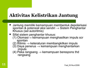 Aktivitas Kelistrikan Jantung
        Jantung memiliki kemampuan membentuk depolarisasi
         spontan & potensial aksi sendiri → Sistem Penghantar
         Khusus (sel autoritmis)
        Sifat sistem penghantar khusus:
         (1) Otomasi→ kemampuan menghasilkan impuls scr
             spontan
         (2) Ritmis → keteraturan membangkitkan impuls
         (3) Daya penerus → kemampuan menghantarkan
              impuls
         (4) Peka rangsang → kemampuan berespons thd
              rangsang


11                                           Faal_KV/ikun/2006
 
