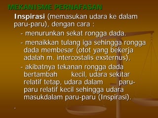MEKANISME PERNAFASANMEKANISME PERNAFASAN
InspirasiInspirasi ((memasukanmemasukan udaraudara keke dalamdalam
paruparu--paruparu),), dengandengan caracara ::
-- menurunkanmenurunkan sekatsekat ronggarongga dada.dada.
-- menaikkanmenaikkan tulangtulang igaiga sehinggasehingga ronggarongga
dadadada membesarmembesar ((otototot yangyang bekerjabekerja
adalahadalah m.m. intercostalisintercostalis exsternusexsternus),),
-- akibatnyaakibatnya tekanantekanan ronggarongga dadadada
bertambahbertambah kecilkecil,, udaraudara sekitarsekitar
relatifrelatif tetaptetap,, udaraudara dalamdalam paruparu--
paruparu relatifrelatif kecilkecil sehinggasehingga udaraudara
masukdalammasukdalam paruparu--paruparu ((InspirasiInspirasi).).
..
 