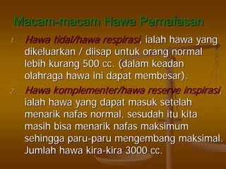 MacamMacam--macammacam HawaHawa PernafasanPernafasan
1.1. HawaHawa tidal/tidal/hawahawa respirasirespirasi,, ialahialah hawahawa yangyang
dikeluarkandikeluarkan // diisapdiisap untukuntuk orangorang normalnormal
lebihlebih kurangkurang 500 cc. (500 cc. (dalamdalam keadankeadan
olahragaolahraga hawahawa iniini dapatdapat membesarmembesar).).
2.2. HawaHawa komplementer/hawakomplementer/hawa reservereserve inspirasiinspirasi,,
ialahialah hawahawa yangyang dapatdapat masukmasuk setelahsetelah
menarikmenarik nafasnafas normal,normal, sesudahsesudah ituitu kitakita
masihmasih bisabisa menarikmenarik nafasnafas maksimummaksimum
sehinggasehingga paruparu--paruparu mengembangmengembang maksimalmaksimal..
JumlahJumlah hawahawa kirakira--kirakira 3000 cc.3000 cc.
 