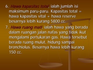 6.6. HawaHawa kapasitaskapasitas totaltotal,, ialahialah jumlahjumlah isiisi
maksimummaksimum paruparu--paruparu.. KapasitasKapasitas total =total =
hawahawa kapasitaskapasitas vital +vital + hawahawa reservereserve
besarnyabesarnya lebihlebih kurangkurang 5800 cc.5800 cc.
7.7. HawaHawa ruangruang matimati,, ialahialah hawahawa yangyang beradaberada
dalamdalam ruanganruangan jalanjalan nafasnafas yangyang tidaktidak ikutikut
mengalamimengalami pertukaranpertukaran gas.gas. HawaHawa tersebuttersebut
beradaberada ruangruang mulutmulut,, hidunghidung sampaisampai
bronchiolusbronchiolus.. BesarnyaBesarnya hawahawa lebihlebih kurangkurang
150 cc.150 cc.
 