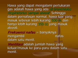 HawaHawa yangyang dapatdapat mengalamimengalami pertukaranpertukaran
gasgas adalahadalah hawahawa yangyang adaada didi bronchiolusbronchiolus
respiratoriusrespiratorius sampaisampai alveolialveoli.. SehinggaSehingga
dalamdalam pernafasanpernafasan normal,normal, hawahawa luarluar yangyang
masukmasuk sebesarsebesar lebihlebih kurangkurang 500 cc500 cc dandan
hanyahanya lebihlebih kurangkurang 350 cc350 cc yangyang masukmasuk
alveoli.alveoli.
FrekuensiFrekuensi nafasnafas == banyaknyabanyaknya
mengambilmengambil nafasnafas
dalamdalam satusatu menitmenit..
VentilasiVentilasi adalahadalah jumlahjumlah hawahawa yangyang
keluar/masukkeluar/masuk keke paruparu--paruparu dalamdalam satusatu
menitmenit..
 