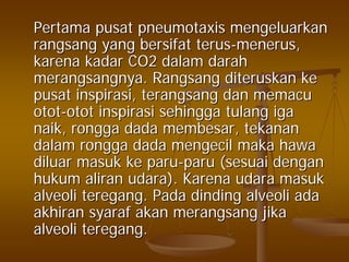 PertamaPertama pusatpusat pneumotaxispneumotaxis mengeluarkanmengeluarkan
rangsangrangsang yangyang bersifatbersifat terusterus--menerusmenerus,,
karenakarena kadarkadar CO2CO2 dalamdalam darahdarah
merangsangnyamerangsangnya.. RangsangRangsang diteruskanditeruskan keke
pusatpusat inspirasiinspirasi,, terangsangterangsang dandan memacumemacu
otototot--otototot inspirasiinspirasi sehinggasehingga tulangtulang igaiga
naiknaik,, ronggarongga dadadada membesarmembesar,, tekanantekanan
dalamdalam ronggarongga dadadada mengecilmengecil makamaka hawahawa
diluardiluar masukmasuk keke paruparu--paruparu ((sesuaisesuai dengandengan
hukumhukum aliranaliran udaraudara).). KarenaKarena udaraudara masukmasuk
alveolialveoli teregangteregang.. PadaPada dindingdinding alveolialveoli adaada
akhiranakhiran syarafsyaraf akanakan merangsangmerangsang jikajika
alveolialveoli teregangteregang..
 