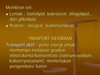 MembranMembran selsel::
LemakLemak :: fosfolipidfosfolipid,, kolesterolkolesterol,, sfingolipidsfingolipid,,,,
dandan glikolipidglikolipid..
Protein : integral,Protein : integral, transmembrantransmembran..
TRANPORT MEMBRANTRANPORT MEMBRAN
TransportTransport aktifaktif :: perluperlu energienergi untukuntuk
memompamemompa melawanmelawan gradiengradien
elektrokimia/konsentrasielektrokimia/konsentrasi ((natriumnatrium/sodium,/sodium,
kalium/potasiumkalium/potasium),), memerlukanmemerlukan
pengembanpengemban// karierkarier..
 