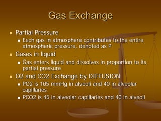 Gas ExchangeGas Exchange
Partial PressurePartial Pressure
Each gas in atmosphere contributes to the entireEach gas in atmosphere contributes to the entire
atmospheric pressure, denoted as Patmospheric pressure, denoted as P
Gases in liquidGases in liquid
Gas enters liquid and dissolves in proportion to itsGas enters liquid and dissolves in proportion to its
partial pressurepartial pressure
O2 and CO2 Exchange by DIFFUSIONO2 and CO2 Exchange by DIFFUSION
PO2 is 105 mmHg in alveoli and 40 in alveolarPO2 is 105 mmHg in alveoli and 40 in alveolar
capillariescapillaries
PCO2 is 45 in alveolar capillaries and 40 in alveoliPCO2 is 45 in alveolar capillaries and 40 in alveoli
 