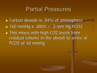 Partial PressuresPartial Pressures
Carbon dioxide is .04% of atmosphereCarbon dioxide is .04% of atmosphere
760 mmHg x .0004 = .3 mm Hg PCO2760 mmHg x .0004 = .3 mm Hg PCO2
This mixes with high CO2 levels fromThis mixes with high CO2 levels from
residual volume in the alveoli to arrive atresidual volume in the alveoli to arrive at
PCO2 of 40 mmHgPCO2 of 40 mmHg
 