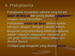 b.b. ProtoplasmaProtoplasma
ProtoplasmaProtoplasma merupakanmerupakan subtansisubtansi yangyang beradaberada
dalamdalam dindingdinding selsel dandan seringsering disebutdisebut cytoplasmacytoplasma
maupunmaupun cairancairan intrasellulerintraselluler..
ProtoplasmaProtoplasma antaraantara lainlain berisiberisi elemenelemen karbonkarbon,,
hidrogenhidrogen,, oksigenoksigen, nitrogen,, nitrogen, calsiumcalsium,, kaliumkalium..
BangunanBangunan yangyang terkandungterkandung dalamdalam protoplasmaprotoplasma
adalahadalah retikulumretikulum endoplasmaendoplasma,, ribosomaribosoma,, alatalat--
alatalat golgigolgi,, mithochondriamithochondria,, tabulatabula--tabulatabula,, dandan
filamenfilamen--filamenfilamen..
TerdapatTerdapat jugajuga bangunanbangunan yangyang disebutdisebut intiinti selsel..
 