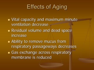 Effects of AgingEffects of Aging
Vital capacity and maximum minuteVital capacity and maximum minute
ventilation decreaseventilation decrease
Residual volume and dead spaceResidual volume and dead space
increaseincrease
Ability to remove mucus fromAbility to remove mucus from
respiratory passageways decreasesrespiratory passageways decreases
Gas exchange across respiratoryGas exchange across respiratory
membrane is reducedmembrane is reduced
 