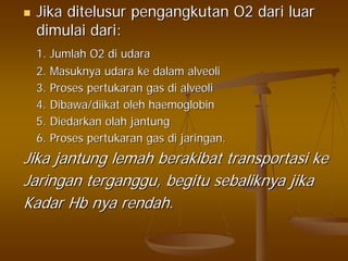 JikaJika ditelusurditelusur pengangkutanpengangkutan O2O2 daridari luarluar
dimulaidimulai daridari::
1.1. JumlahJumlah O2O2 didi udaraudara
2.2. MasuknyaMasuknya udaraudara keke dalamdalam alveolialveoli
3.3. ProsesProses pertukaranpertukaran gasgas didi alveolialveoli
4.4. Dibawa/diikatDibawa/diikat oleholeh haemoglobinhaemoglobin
5.5. DiedarkanDiedarkan olaholah jantungjantung
6.6. ProsesProses pertukaranpertukaran gasgas didi jaringanjaringan..
JikaJika jantungjantung lemahlemah berakibatberakibat transportasitransportasi keke
JaringanJaringan tergangguterganggu,, begitubegitu sebaliknyasebaliknya jikajika
KadarKadar HbHb nyanya rendahrendah..
 