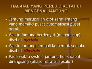 HALHAL--HAL YANG PERLU DIKETAHUIHAL YANG PERLU DIKETAHUI
MENGENAI JANTUNGMENGENAI JANTUNG
JantungJantung merupakanmerupakan otototot seratserat lintanglintang
yangyang memilikimemiliki pusatpusat automatisasiautomatisasi pusatpusat
gerakgerak..
WaktuWaktu jantungjantung berdenyutberdenyut ((menguncupmenguncup))
disebutdisebut systole.systole.
WaktuWaktu jantungjantung kembalikembali keke bentukbentuk semulasemula
disebutdisebut diastolediastole..
PadaPada waktuwaktu systolesystole jantungjantung tidaktidak dapatdapat
dirangsangdirangsang (phase(phase refraterrefrater absolutabsolut))
 