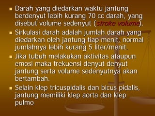 DarahDarah yangyang diedarkandiedarkan waktuwaktu jantungjantung
berdenyutberdenyut lebihlebih kurangkurang 70 cc70 cc darahdarah, yang, yang
disebutdisebut volumevolume sedenyutsedenyut ((stroke volumestroke volume).).
SirkulasiSirkulasi darahdarah adalahadalah jumlahjumlah darahdarah yangyang
diedarkandiedarkan oleholeh jantungjantung tiaptiap menitmenit, normal, normal
jumlahnyajumlahnya lebihlebih kurangkurang 5 liter/5 liter/menitmenit..
JikaJika tubuhtubuh melakukanmelakukan aktivitasaktivitas ataupunataupun
emosiemosi makamaka frekuensifrekuensi denyutdenyut denyutdenyut
jantungjantung sertaserta volumevolume sedenyutnyasedenyutnya akanakan
bertambahbertambah..
SelainSelain klepklep tricuspidalistricuspidalis dandan bicusbicus pidalispidalis,,
jantungjantung memilikimemiliki klepklep aortaaorta dandan klepklep
pulmopulmo
 