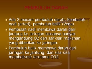 PEMBULUH DARAH
AdaAda 22 macammacam pembuluhpembuluh darahdarah:: PembuluhPembuluh
nadinadi ((arteriarteri),), pembuluhpembuluh balikbalik (Vena)(Vena)
PembulahPembulah nadinadi membawamembawa darahdarah daridari
jantungjantung keke jaringanjaringan biasanyabiasanya banyakbanyak
mengandungmengandung O2O2 dandan sarisari--sarisari makananmakanan
yangyang diberikandiberikan keke jaringanjaringan..
PembuluhPembuluh balikbalik membawamembawa darahdarah daridari
jaringanjaringan keke jantungjantung dandan sisasisa--sisasisa
metabolismemetabolisme terutamaterutama CO2CO2
 