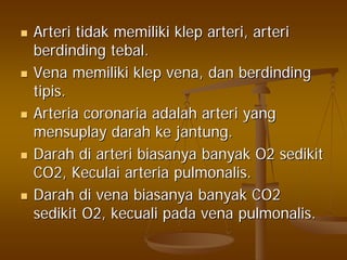ArteriArteri tidaktidak memilikimemiliki klepklep arteriarteri,, arteriarteri
berdindingberdinding tebaltebal..
VenaVena memilikimemiliki klepklep vena,vena, dandan berdindingberdinding
tipistipis..
ArteriaArteria coronariacoronaria adalahadalah arteriarteri yangyang
mensuplaymensuplay darahdarah keke jantungjantung..
DarahDarah didi arteriarteri biasanyabiasanya banyakbanyak O2O2 sedikitsedikit
CO2,CO2, KeculaiKeculai arteriaarteria pulmonalispulmonalis..
DarahDarah didi venavena biasanyabiasanya banyakbanyak CO2CO2
sedikitsedikit O2,O2, kecualikecuali padapada venavena pulmonalispulmonalis..
 