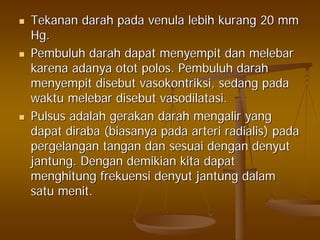 TekananTekanan darahdarah padapada venulavenula lebihlebih kurangkurang 20 mm20 mm
Hg.Hg.
PembuluhPembuluh darahdarah dapatdapat menyempitmenyempit dandan melebarmelebar
karenakarena adanyaadanya otototot polospolos.. PembuluhPembuluh darahdarah
menyempitmenyempit disebutdisebut vasokontriksivasokontriksi,, sedangsedang padapada
waktuwaktu melebarmelebar disebutdisebut vasodilatasivasodilatasi..
PulsusPulsus adalahadalah gerakangerakan darahdarah mengalirmengalir yangyang
dapatdapat dirabadiraba ((biasanyabiasanya padapada arteriarteri radialisradialis)) padapada
pergelanganpergelangan tangantangan dandan sesuaisesuai dengandengan denyutdenyut
jantungjantung.. DenganDengan demikiandemikian kitakita dapatdapat
menghitungmenghitung frekuensifrekuensi denyutdenyut jantungjantung dalamdalam
satusatu menitmenit..
 